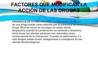 FACTORES QUE MODIFICAN LA
ACCIÓN DE LAS DROGAS
PRESENCIA DE OTRAS DROGAS: La respuesta a la acción
de una droga puede verse alterada por la presencia de otra
droga. Muchas veces se consigue un mejor efecto
terapéutico cuando la combinación es racional y necesaria,
otras veces los efectos adversos son marcados como
consecuencia de la interacción. Cuando se administran 2 o
más drogas puede ocurrir antagonismo o sinergismo de los
efectos farmacológicos.
 