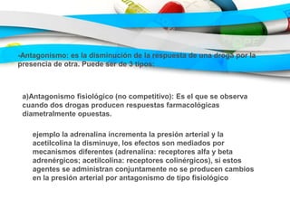 -Antagonismo: es la disminución de la respuesta de una droga por la
presencia de otra. Puede ser de 3 tipos:
a)Antagonismo fisiológico (no competitivo): Es el que se observa
cuando dos drogas producen respuestas farmacológicas
diametralmente opuestas.
ejemplo la adrenalina incrementa la presión arterial y la
acetilcolina la disminuye, los efectos son mediados por
mecanismos diferentes (adrenalina: receptores alfa y beta
adrenérgicos; acetilcolina: receptores colinérgicos), si estos
agentes se administran conjuntamente no se producen cambios
en la presión arterial por antagonismo de tipo fisiológico
 