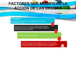 FACTORES QUE MODIFICAN LA
ACCIÓN DE LAS DROGAS
Sinergismo
es el aumento de la acción farmacológica de una droga
por el empleo de otra.
Se dice que es de suma cuando la respuesta farmacológica
obtenida por la acción combinada de dos drogas es igual a la
suma de sus efectos individuales.
Por ejemplo aspirina + paracetamol.
Cuando la respuesta farmacológica es mayor a la suma de las
acciones individuales de dos drogas se dice que el sinergismo es
de potenciación Por ejemplo sulfametoxazol + trimetoprima.
 