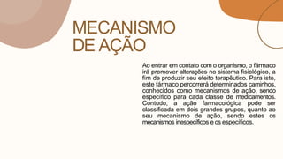 MECANISMO
DE AÇÃO
Ao entrar em contato com o organismo, o fármaco
irá promover alterações no sistema fisiológico, a
fim de produzir seu efeito terapêutico. Para isto,
este fármaco percorrerá determinados caminhos,
conhecidos como mecanismos de ação, sendo
específico para cada classe de medicamentos.
Contudo, a ação farmacológica pode ser
classificada em dois grandes grupos, quanto ao
seu mecanismo de ação, sendo estes os
mecanismos inespecíficos e os específicos.
 