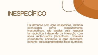 INESPECÍFICO
Os fármacos com ação inespecífica, também
conhecidos como estruturalmente
inespecíficos, são aqueles cuja resposta
farmacêutica independe da interação com
alvos moleculares (receptores, proteínas
carreadoras, enzimas). A ação dependerá,
portanto, de suas propriedades físico-químicas
 