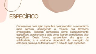 ESPECÍFICO
Os fármacos com ação específica compreendem o mecanismo
mais comum, abrangendo a maioria dos fármacos
empregados. Também conhecidos como estruturalmente
específicos, apresentam a ação ao se ligarem a moléculas alvo
específicas. Desta forma, apresentam alto grau de
seletividade, e a atividade dependerá da interação da
estrutura química do fármaco com o sítio de ação específico.
 