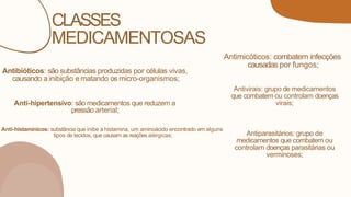 CLASSES
MEDICAMENTOSAS
Antibióticos: são substâncias produzidas por células vivas,
causando a inibição ematando os micro-organismos;
Antimicóticos: combatem infecções
causadas por fungos;
Antivirais: grupo de medicamentos
que combatem ou controlam doenças
virais;
Antiparasitários: grupo de
medicamentos que combatem ou
controlam doenças parasitárias ou
verminoses;
Anti-histamínicos: substância que inibe a histamina, um aminoácido encontrado em alguns
tipos de tecidos, que causam as reações alérgicas;
Anti-hipertensivo: são medicamentos que reduzem a
pressão arterial;
 
