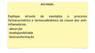 Atividade.
Explique através de exemplos o processo
farmacocinético e farmacodinâmico da classe dos anti-
inflamatórios.
-absorção
-biodisponibilidde
-biotransformação
 