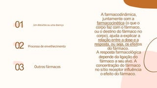 A farmacodinâmica,
juntamente com a
farmacocinética (o que o
corpo faz com o fármaco,
ou o destino do fármaco no
corpo), ajuda a explicar a
relação entre a dose e a
resposta, ou seja, os efeitos
do fármaco.
A resposta farmacológica
depende da ligação do
fármaco a seu alvo. A
concentração do fármaco
no sítio receptor influência
o efeito do fármaco.
01
Processo de envelhecimento
02
03 Outros fármacos
Um distúrbio ou uma doença
 