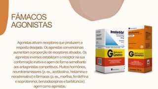 FÁMACOS
AGONISTAS
Agonistasativamreceptoresqueproduzema
respostadesejada.Osagonistasconvencionais
aumentamaproporçãodereceptoresativados.Os
agonistasinversosestabilizamoreceptornasua
conformaçãoinativaeagemdeformasemelhante
aosantagonistascompetitivos.Muitoshormônios,
neurotransmissores(p.ex.,acetilcolina,histaminae
noradrenalina)efármacos(p.ex.,morfina,fenilefrina
eisoproterenol,benzodiazepinasebarbitúricos)
agemcomoagonistas.
 