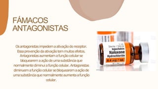 FÁMACOS
ANTAGONISTAS
Osantagonistasimpedemaativaçãodoreceptor.
Essaprevençãodaativaçãotemmuitosefeitos.
Antagonistasaumentamafunçãocelularse
bloquearemaaçãodeumasubstânciaque
normalmentediminuiafunçãocelular.Antagonistas
diminuemafunçãocelularsebloquearemaaçãode
umasubstânciaquenormalmenteaumentaafunção
celular.
 