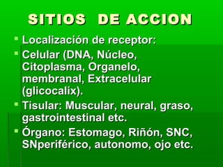SITIOS DE ACCION
 Localización de receptor:
 Celular (DNA, Núcleo,
  Citoplasma, Organelo,
  membranal, Extracelular
  (glicocalix).
 Tisular: Muscular, neural, graso,
  gastrointestinal etc.
 Órgano: Estomago, Riñón, SNC,
  SNperiférico, autonomo, ojo etc.
 