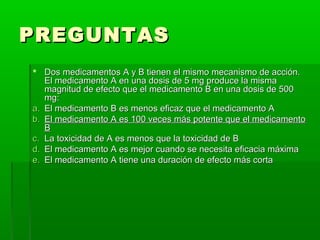 PREGUNTAS
 Dos medicamentos A y B tienen el mismo mecanismo de acción.
   El medicamento A en una dosis de 5 mg produce la misma
   magnitud de efecto que el medicamento B en una dosis de 500
   mg:
a. El medicamento B es menos eficaz que el medicamento A
b. El medicamento A es 100 veces más potente que el medicamento
   B
c. La toxicidad de A es menos que la toxicidad de B
d. El medicamento A es mejor cuando se necesita eficacia máxima
e. El medicamento A tiene una duración de efecto más corta
 
