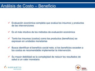 Análisis de Costo – Beneficio Evaluación económica completa que evalua los insumos y productos de las intervenciones Es el más intuitivo de los métodos de evaluación económica Tanto los insumos (costos) como los productos (beneficios) se expresan en unidades monetarias Busca identificar el beneficio social neto; si los beneficios exceden a los costos es recomendable implementar la intervención. Su mayor debilidad es la complejidad de reducir los resultados de salud a un valor monetario 