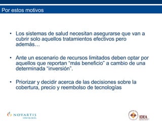 Los sistemas de salud necesitan asegurarse que van a cubrir solo aquellos tratamientos efectivos pero además… Ante un escenario de recursos limitados deben optar por aquellos que reportan “más beneficio” a cambio de una determinada “inversión”. Priorizar y decidir acerca de las decisiones sobre la cobertura, precio y reembolso de tecnologías Por estos motivos 