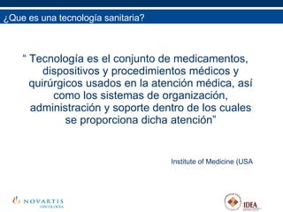 ¿Que es una tecnología sanitaria? “  Tecnología es el conjunto de medicamentos, dispositivos y procedimientos médicos y quirúrgicos usados en la atención médica, así como los sistemas de organización, administración y soporte dentro de los cuales se proporciona dicha atención” Institute of Medicine (USA ¿Qué es una Tecnología Sanitaria? 