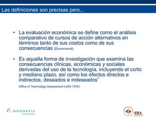 Las definiciones son precisas pero... La evaluación económica se define como el análisis comparativo de cursos de acción alternativos en términos tanto de sus costos como de sus consecuencias  (Drummond) Es aquella forma de investigación que examina las consecuencias clínicas, económicas y sociales derivadas del uso de la tecnología, incluyendo el corto y mediano plazo, así como los efectos directos e indirectos, deseados e indeseados”  Office of Technology Assessment (USA 1976) 