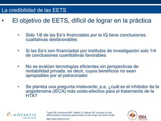 El objetivo de EETS, difícil de lograr en la práctica Solo 1/8 de las Ee’s financiadas por la IQ tiene conclusiones cualitativas desfavorables Si las Ee’s son financiadas por institutos de investigación solo 1/4 de conclusiones cuantitativas favorables No se evalúan tecnologías eficientes sin perspectivas de rentabilidad privada, es decir, cuyos beneficios no sean apropiables por el patrocinador Se plantea una pregunta irrelevante; p.e, ¿cuál es el inhibidor de la angiotensina (IECA) más costo-efectivo para el tratamiento de la HTA?  La credibilidad de las EETS Taylor RS, Drummond MF, Salked G, Sullivan SD. Inclusion of cost effectiveness in licensing requirements of new drugs: the fourth hurdle BMJ 2004;329-972-975 
