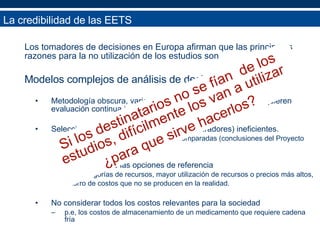 Los tomadores de decisiones en Europa afirman que las principales razones para la no utilización de los estudios son Modelos complejos de análisis de decisión. Metodología obscura, variación en calidad, transparencia, requieren evaluación continua independiente Seleccionar opciones de referencia (comparadores) ineficientes. Falta de relevancia de las opciones comparadas (conclusiones del Proyecto Euromet) Inflar los costos de las opciones de referencia  Más categorías de recursos, mayor utilización de recursos o precios más altos,  Ahorro de costos que no se producen en la realidad. No considerar todos los costos relevantes para la sociedad  p.e, los costos de almacenamiento de un medicamento que requiere cadena fría La credibilidad de las EETS Si los destinatarios no se fían  de los estudios, difícilmente los van a utilizar ¿para que sirve hacerlos? 