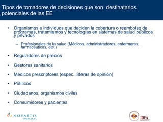 Tipos de tomadores de decisiones que son  destinatarios potenciales de las EE Organismos e individuos que deciden la cobertura o reembolso de programas, tratamientos y tecnologías en sistemas de salud públicos y privados Profesionales de la salud (Médicos, administradores, enfermeras, farmacéuticos, etc.) Reguladores de precios Gestores sanitarios Médicos prescriptores (espec. líderes de opinión) Políticos Ciudadanos, organismos civiles Consumidores y pacientes 
