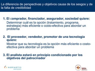 1. El  c omprador, financiador, asegurador, sociedad quiere: Determinar cuál es la opción (tratamiento, programa, estrategia) más eficiente o costo-efectiva para abordar un problema 2.  El proveedor, vendedor, promotor de una tecnología quiere: Mostrar que su tecnología es la opción más eficiente o costo-efectiva para abordar un problema 3.   El analista estará en principio condicionado por los objetivos del patrocinador La diferencia de perspectivas y objetivos causa de los sesgos y de la falta de credibilidad 