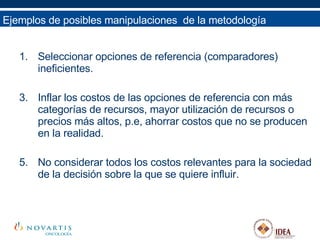 Ejemplos de posibles manipulaciones  de la metodología Seleccionar opciones de referencia (comparadores) ineficientes. Inflar los costos de las opciones de referencia con más categorías de recursos, mayor utilización de recursos o precios más altos, p.e, ahorrar costos que no se producen en la realidad. No considerar todos los costos relevantes para la sociedad de la decisión sobre la que se quiere influir. 