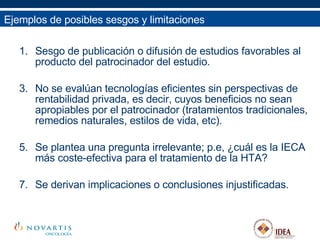 Sesgo de publicación o difusión de estudios favorables al producto del patrocinador del estudio. No se evalúan tecnologías eficientes sin perspectivas de rentabilidad privada, es decir, cuyos beneficios no sean apropiables por el patrocinador (tratamientos tradicionales, remedios naturales, estilos de vida, etc). Se plantea una pregunta irrelevante; p.e, ¿cuál es la IECA más coste-efectiva para el tratamiento de la HTA? Se derivan implicaciones o conclusiones injustificadas. Ejemplos de posibles sesgos y limitaciones 