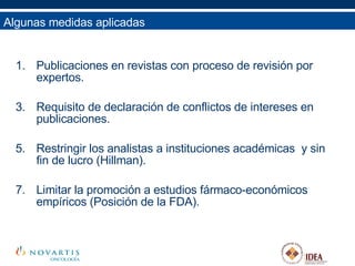 Algunas medidas aplicadas Publicaciones en revistas con proceso de revisión por expertos. Requisito de declaración de conflictos de intereses en publicaciones. Restringir los analistas a instituciones académicas  y sin fin de lucro (Hillman). Limitar la promoción a estudios fármaco-económicos empíricos (Posición de la FDA). 