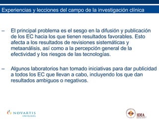 El principal problema es el sesgo en la difusión y publicación de los EC hacia los que tienen resultados favorables. Esto afecta a los resultados de revisiones sistemáticas y metaanálisis, así como a la percepción general de la efectividad y los riesgos de las tecnologías. Algunos laboratorios han tomado iniciativas para dar publicidad a todos los EC que llevan a cabo, incluyendo los que dan resultados ambiguos o negativos. Experiencias y lecciones del campo de la investigación clínica 