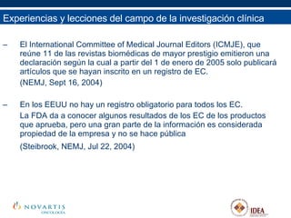 El International Committee of Medical Journal Editors (ICMJE), que reúne 11 de las revistas biomédicas de mayor prestigio emitieron una declaración según la cual a partir del 1 de enero de 2005 solo publicará artículos que se hayan inscrito en un registro de EC.  (NEMJ, Sept 16, 2004) En los EEUU no hay un registro obligatorio para todos los EC.  La FDA da a conocer algunos resultados de los EC de los productos que aprueba, pero una gran parte de la información es considerada propiedad de la empresa y no se hace pública  (Steibrook, NEMJ, Jul 22, 2004)   Experiencias y lecciones del campo de la investigación clínica 