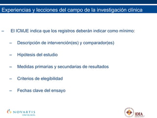 El ICMJE indica que los registros deberán indicar como mínimo: Descripción de intervención(es) y comparador(es) Hipótesis del estudio Medidas primarias y secundarias de resultados Criterios de elegibilidad Fechas clave del ensayo Experiencias y lecciones del campo de la investigación clínica 
