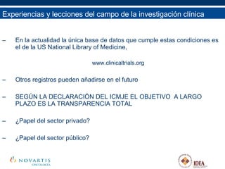 En la actualidad la única base de datos que cumple estas condiciones es el de la US National Library of Medicine,  www.clinicaltrials.org Otros registros pueden añadirse en el futuro SEGÚN LA DECLARACIÓN DEL ICMJE EL OBJETIVO  A LARGO PLAZO ES LA TRANSPARENCIA TOTAL ¿Papel del sector privado? ¿Papel del sector público? Experiencias y lecciones del campo de la investigación clínica 
