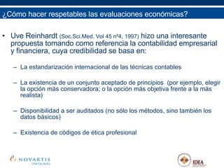 Uve Reinhardt  (Soc.Sci.Med. Vol 45 nº4, 1997)  hizo una interesante propuesta tomando como referencia la contabilidad empresarial y financiera, cuya credibilidad se basa en: La estandarización internacional de las técnicas contables La existencia de un conjunto aceptado de principios  (por ejemplo, elegir la opción más conservadora; o la opción más objetiva frente a la más realista) Disponibilidad a ser auditados (no sólo los métodos, sino también los datos básicos) Existencia de códigos de ética profesional ¿Cómo hacer respetables las evaluaciones económicas? 