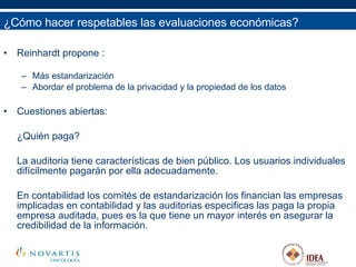 Reinhardt propone : Más estandarización Abordar el problema de la privacidad y la propiedad de los datos Cuestiones abiertas: ¿Quién paga?  La auditoria tiene características de bien público. Los usuarios individuales difícilmente pagarán por ella adecuadamente.  En contabilidad los comités de estandarización los financian las empresas implicadas en contabilidad y las auditorias especificas las paga la propia empresa auditada, pues es la que tiene un mayor interés en asegurar la credibilidad de la información.  ¿Cómo hacer respetables las evaluaciones económicas? 