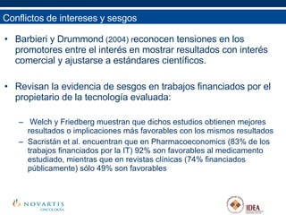 Barbieri y Drummond  (2004) r econocen tensiones en los promotores entre el interés en mostrar resultados con interés comercial y ajustarse a estándares científicos. Revisan la evidencia de sesgos en trabajos financiados por el propietario de la tecnología evaluada: Welch y Friedberg muestran que dichos estudios obtienen mejores resultados o implicaciones más favorables con los mismos resultados Sacristán et al. encuentran que en Pharmacoeconomics (83% de los trabajos financiados por la IT) 92% son favorables al medicamento estudiado, mientras que en revistas clínicas (74% financiados públicamente) sólo 49% son favorables  Conflictos de intereses y sesgos 