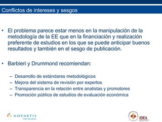 El problema parece estar menos en la manipulación de la metodología de la EE que en la financiación y realización preferente de estudios en los que se puede anticipar buenos resultados y también en el sesgo de publicación. Barbieri y Drummond recomiendan: Desarrollo de estándares metodológicos Mejora del sistema de revisión por expertos Transparencia en la relación entre analistas y promotores Promoción pública de estudios de evaluación económica Conflictos de intereses y sesgos 