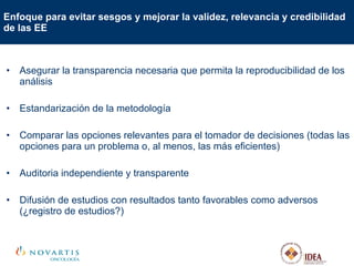 Enfoque para evitar sesgos y mejorar la validez, relevancia y credibilidad de las EE Asegurar la transparencia necesaria que permita la reproducibilidad de los análisis Estandarización de la metodología Comparar las opciones relevantes para el tomador de decisiones (todas las opciones para un problema o, al menos, las más eficientes)  Auditoria independiente y transparente Difusión de estudios con resultados tanto favorables como adversos (¿registro de estudios?)  