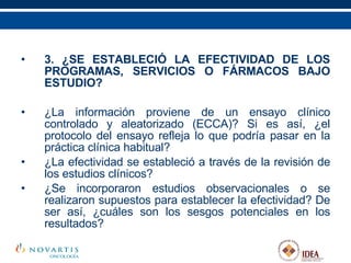 3. ¿SE ESTABLECIÓ LA EFECTIVIDAD DE LOS PROGRAMAS, SERVICIOS O FÁRMACOS BAJO ESTUDIO? ¿La información proviene de un ensayo clínico controlado y aleatorizado (ECCA)? Si es así, ¿el protocolo del ensayo refleja lo que podría pasar en la práctica clínica habitual? ¿La efectividad se estableció a través de la revisión de los estudios clínicos? ¿Se incorporaron estudios observacionales o se realizaron supuestos para establecer la efectividad? De ser así, ¿cuáles son los sesgos potenciales en los resultados? 