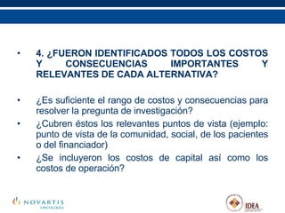 4. ¿FUERON IDENTIFICADOS TODOS LOS COSTOS Y CONSECUENCIAS IMPORTANTES Y RELEVANTES DE CADA ALTERNATIVA? ¿Es suficiente el rango de costos y consecuencias para resolver la pregunta de investigación? ¿Cubren éstos los relevantes puntos de vista (ejemplo: punto de vista de la comunidad, social, de los pacientes o del financiador) ¿Se incluyeron los costos de capital así como los costos de operación?   