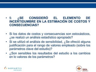 9.  ¿SE CONSIDERÓ EL ELEMENTO DE INCERTIDUMBRE EN LA ESTIMACIÓN DE COSTOS Y CONSECUENCIAS? Si los datos de costos y consecuencias son estocásticos, ¿se realizó un análisis estadístico apropiado? Si se utilizó el análisis de sensibilidad, ¿Se ofreció alguna justificación para el rango de valores empleado (sobre los parámetros clave del estudio)? ¿Son sensibles los resultados del estudio a los cambios en lo valores de los parámetros?   