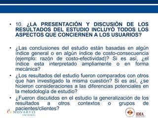 10.  ¿LA PRESENTACIÓN Y DISCUSIÓN DE LOS RESULTADOS DEL ESTUDIO INCLUYÓ TODOS LOS ASPECTOS QUE CONCIERNEN A LOS USUARIOS? ¿Las conclusiones del estudio están basadas en algún índice general o en algún índice de costo-consecuencia (ejemplo: razón de costo-efectividad)? Si es así, ¿el índice esta interpretado ampliamente o en forma mecánica? ¿Los resultados del estudio fueron comparados con otros que han investigado la misma cuestión? Si es así, ¿se hicieron consideraciones a las diferencias potenciales en la metodología de estudio? ¿Fueron discutidos en el estudio la generalización de los resultados a otros contextos o grupos de pacientes/clientes?   