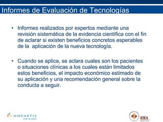 Informes de Evaluación de Tecnologías Informes realizados por expertos mediante una revisión sistemática de la evidencia científica con el fin de aclarar si existen beneficios concretos esperables de la  aplicación de la nueva tecnología. Cuando se aplica, se aclara cuales son los pacientes o situaciones clínicas a los cuales están limitados estos beneficios, el impacto económico estimado de su aplicación y una recomendación general sobre la conducta a seguir. 