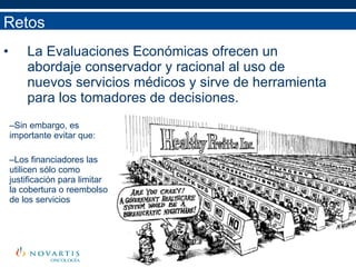 La Evaluaciones Económicas ofrecen un abordaje conservador y racional al uso de nuevos servicios médicos y sirve de herramienta para los tomadores de decisiones.  Retos Sin embargo, es importante evitar que: Los financiadores las utilicen sólo como justificación para limitar la cobertura o reembolso de los servicios 