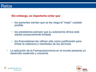 Sin embargo, es importante evitar que : los pacientes sientan que se les niega el “mejor” cuidado posible los prestadores piensen que su autonomía clínica está siendo excesivamente limitada los financiadores las utilicen sólo como justificación para limitar la cobertura o reembolso de los servicios La aplicación de la Farmacoeconomía en el mundo presenta un desarrollo sostenido y creciente.  Retos 