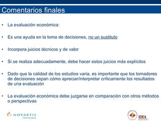 Comentarios finales La evaluación económica: Es una ayuda en la toma de decisiones,  no un sustituto Incorpora juicios técnicos y de valor Si se realiza adecuadamente, debe hacer estos juicios más explícitos Dado que la calidad de los estudios varia, es importante que los tomadores de decisiones sepan cómo apreciar/interpretar críticamente los resultados de una evaluación La evaluación económica debe juzgarse en comparación con otros métodos o perspectivas 