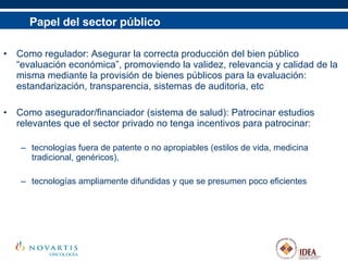 Papel del sector público Como regulador: Asegurar la correcta producción del bien público “evaluación económica”, promoviendo la validez, relevancia y calidad de la misma mediante la provisión de bienes públicos para la evaluación: estandarización, transparencia, sistemas de auditoria, etc  Como asegurador/financiador (sistema de salud): Patrocinar estudios relevantes que el sector privado no tenga incentivos para patrocinar: tecnologías fuera de patente o no apropiables (estilos de vida, medicina tradicional, genéricos),  tecnologías ampliamente difundidas y que se presumen poco eficientes 