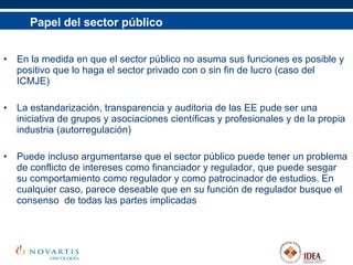 Papel del sector público En la medida en que el sector público no asuma sus funciones es posible y positivo que lo haga el sector privado con o sin fin de lucro (caso del ICMJE) La estandarización, transparencia y auditoria de las EE pude ser una iniciativa de grupos y asociaciones científicas y profesionales y de la propia industria (autorregulación)  Puede incluso argumentarse que el sector público puede tener un problema de conflicto de intereses como financiador y regulador, que puede sesgar su comportamiento como regulador y como patrocinador de estudios. En cualquier caso, parece deseable que en su función de regulador busque el consenso  de todas las partes implicadas 