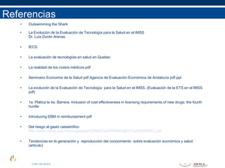 Referencias Outswimming the Shark La Evolución de la Evaluación de Tecnología para la Salud en el IMSS  Dr. Luis Durán Arenas IECS. La evaluación de tecnologías en salud en Quebec La realidad de los costos médicos pdf Seminario Economía de la Salud pdf Agencia de Evaluación Económica de Andalucía pdf ppt La evolución de la Evaluación de Tecnología  para la Salud en el IMSS. (Evaluación de la ETS en el IMSS pdf) 1a. Plática la 4a. Barrera. Inclusion of cost effectiveness in licensing requirements of new drugs: the fourth hurdle Introducing EBM in reimbursement pdf Del riesgo al gasto catastrófico  http://www.conac.org.mx/images/ppt/CONAC%20FRANCISCO%20DODERO.pdf Tendencias en la generación y  reproducción del conocimiento  sobre evaluación económica y salud (articulo) 