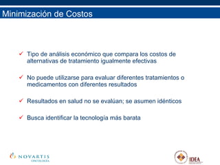 Minimización de Costos Tipo de análisis económico que compara los costos de alternativas de tratamiento igualmente efectivas No puede utilizarse para evaluar diferentes tratamientos o medicamentos con diferentes resultados Resultados en salud no se evalúan; se asumen idénticos Busca identificar la tecnología más barata 