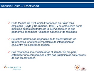 Análisis Costo – Efectividad Es la técnica de Evaluación Económica en Salud más empleada (Coyle y Drurnmond, 1993), y se caracteriza por la medición de los resultados de la intervención en lo que podríamos denominar "unidades naturales" de resultado Se utiliza información disponible de la efectividad de los tratamientos, una fuente importante de información se encuentra en la literatura médica Sus resultados son considerados el standar de oro para establecer una comparación entre dos tratamientos en términos de sus efectividades. 