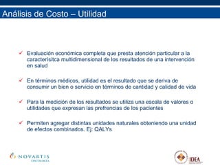 Análisis de Costo – Utilidad Evaluación económica completa que presta atención particular a la caracterísitca multidimensional de los resultados de una intervención en salud En términos médicos, utilidad es el resultado que se deriva de consumir un bien o servicio en términos de cantidad y calidad de vida Para la medición de los resultados se utiliza una escala de valores o utilidades que expresan las prefrencias de los pacientes Permiten agregar distintas unidades naturales obteniendo una unidad de efectos combinados. Ej: QALYs 