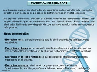 EXCRECIÓN DE FARMACOS

Los fármacos pueden ser eliminados del organismo en forma inalterada (excreción
 directa) o bien después de procesos de biotransformación (metabolización).

Los órganos excretores, excluído el pulmón, eliminan los compuestos polares con
 mayor eficiencia que las sustancias con alta liposolubilidad. Estas últimas son
 eliminadas fácilmente sólo después de que han sido transformadas en compuestos
 más polares.

Tipos de excreción:

• Excreción renal: la más importante para la eliminación de los fármacos y sus
 metabolitos.

• Excreción en heces: principalmente aquellas sustancias administradas por vía
 oral, o metabolitos excretados en la bilis y no reabsorbidos en el tracto intestinal.

• Excreción en la leche materna: se pueden producir efectos farmacológicos
 indeseados en el lactante.

• Excreción pulmonar: eliminación de gases y vapores anestésicos.
 Ocasionalmente también pequeñas cantidades de otros fármacos o metabolitos.
 