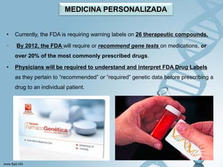 MEDICINA PERSONALIZADA


•   Currently, the FDA is requiring warning labels on 26 therapeutic compounds.

•   By 2012, the FDA will require or recommend gene tests on medications, or
    over 20% of the most commonly prescribed drugs.

•   Physicians will be required to understand and interpret FDA Drug Labels
    as they pertain to “recommended” or “required” genetic data before prescribing a
    drug to an individual patient.
 
