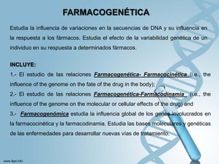 FARMACOGENÉTICA
Estudia la influencia de variaciones en la secuencias de DNA y su influencia en
la respuesta a los fármacos. Estudia el efecto de la variabilidad genética de un
individuo en su respuesta a determinados fármacos.


INCLUYE:
1.- El estudio de las relaciones Farmacogenética- Farmacocinética (i.e., the
influence of the genome on the fate of the drug in the body);
2.- El estudio de las relaciones Farmacogenética-Farmacodinamia            (i.e., the
influence of the genome on the molecular or cellular effects of the drug) and
3.- Farmacogenómica estudia la influencia global de los genes involucrados en
la farmacocinética y la farmacodinamia. Estudia las bases moleculares y genéticas
de las enfermedades para desarrollar nuevas vías de tratamiento.
 